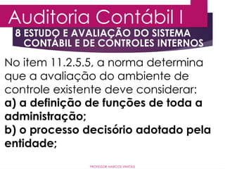 8 ESTUDO E AVALIAÇÃO DO SISTEMA
CONTÁBIL E DE CONTROLES INTERNOS
Auditoria Contábil I
PROFESSOR MARCOS VINÍCIUS
No item 11.2.5.5, a norma determina
que a avaliação do ambiente de
controle existente deve considerar:
a) a definição de funções de toda a
administração;
b) o processo decisório adotado pela
entidade;
 