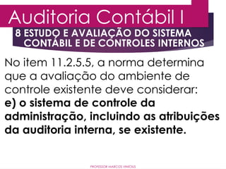 8 ESTUDO E AVALIAÇÃO DO SISTEMA
CONTÁBIL E DE CONTROLES INTERNOS
Auditoria Contábil I
PROFESSOR MARCOS VINÍCIUS
No item 11.2.5.5, a norma determina
que a avaliação do ambiente de
controle existente deve considerar:
e) o sistema de controle da
administração, incluindo as atribuições
da auditoria interna, se existente.
 