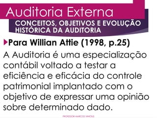 CONCEITOS, OBJETIVOS E EVOLUÇÃO
HISTÓRICA DA AUDITORIA
Auditoria Externa
PROFESSOR MARCOS VINÍCIUS
Para Willian Attie (1998, p.25)
A Auditoria é uma especialização
contábil voltado a testar a
eficiência e eficácia do controle
patrimonial implantado com o
objetivo de expressar uma opinião
sobre determinado dado.
 