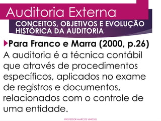 CONCEITOS, OBJETIVOS E EVOLUÇÃO
HISTÓRICA DA AUDITORIA
Auditoria Externa
PROFESSOR MARCOS VINÍCIUS
Para Franco e Marra (2000, p.26)
A auditoria é a técnica contábil
que através de procedimentos
específicos, aplicados no exame
de registros e documentos,
relacionados com o controle de
uma entidade.
 