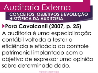 CONCEITOS, OBJETIVOS E EVOLUÇÃO
HISTÓRICA DA AUDITORIA
Auditoria Externa
PROFESSOR MARCOS VINÍCIUS
Para Cavalcanti (2007, p. 25)
A auditoria é uma especialização
contábil voltada a testar a
eficiência e eficácia do controle
patrimonial implantado com o
objetivo de expressar uma opinião
sobre determinado dado.
 