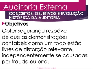 PROFESSOR MARCOS VINÍCIUS
Objetivos
Obter segurança razoável
de que as demonstrações
contábeis como um todo estão
livres de distorção relevante,
independentemente se causadas
por fraude ou erro.
CONCEITOS, OBJETIVOS E EVOLUÇÃO
HISTÓRICA DA AUDITORIA
Auditoria Externa
 