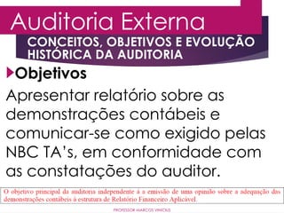 Auditoria Externa
PROFESSOR MARCOS VINÍCIUS
Objetivos
Apresentar relatório sobre as
demonstrações contábeis e
comunicar-se como exigido pelas
NBC TA’s, em conformidade com
as constatações do auditor.
CONCEITOS, OBJETIVOS E EVOLUÇÃO
HISTÓRICA DA AUDITORIA
 