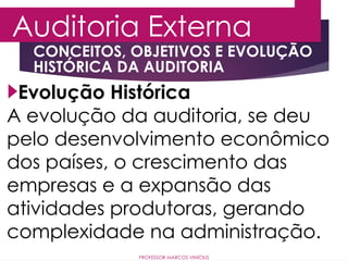 Auditoria Externa
PROFESSOR MARCOS VINÍCIUS
Evolução Histórica
A evolução da auditoria, se deu
pelo desenvolvimento econômico
dos países, o crescimento das
empresas e a expansão das
atividades produtoras, gerando
complexidade na administração.
CONCEITOS, OBJETIVOS E EVOLUÇÃO
HISTÓRICA DA AUDITORIA
 