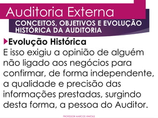 Auditoria Externa
PROFESSOR MARCOS VINÍCIUS
Evolução Histórica
E isso exigiu a opinião de alguém
não ligado aos negócios para
confirmar, de forma independente,
a qualidade e precisão das
informações prestadas, surgindo
desta forma, a pessoa do Auditor.
CONCEITOS, OBJETIVOS E EVOLUÇÃO
HISTÓRICA DA AUDITORIA
 