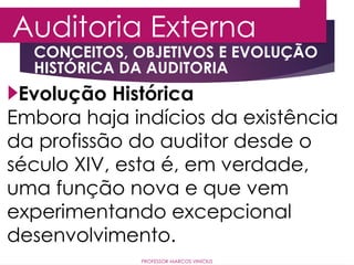 Auditoria Externa
PROFESSOR MARCOS VINÍCIUS
Evolução Histórica
Embora haja indícios da existência
da profissão do auditor desde o
século XIV, esta é, em verdade,
uma função nova e que vem
experimentando excepcional
desenvolvimento.
CONCEITOS, OBJETIVOS E EVOLUÇÃO
HISTÓRICA DA AUDITORIA
 