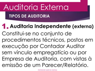 1.
Auditoria Externa
Auditoria Independente (externa)
Constitui-se no conjunto de
procedimentos técnicos, postos em
execução por Contador Auditor
sem vínculo empregatício ou por
Empresa de Auditoria, com vistas à
emissão de um Parecer/Relatório.
PROFESSOR MARCOS VINÍCIUS
TIPOS DE AUDITORIA
 