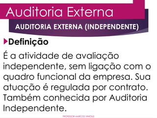 Auditoria Externa
PROFESSOR MARCOS VINÍCIUS
AUDITORIA EXTERNA (INDEPENDENTE)
É a atividade de avaliação
independente, sem ligação com o
quadro funcional da empresa. Sua
atuação é regulada por contrato.
Também conhecida por Auditoria
Independente.
Definição
 