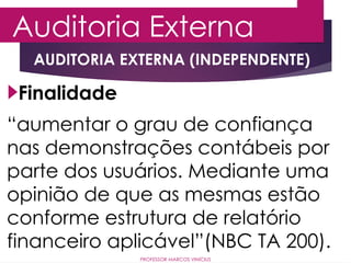 Auditoria Externa
PROFESSOR MARCOS VINÍCIUS
AUDITORIA EXTERNA (INDEPENDENTE)
“aumentar o grau de confiança
nas demonstrações contábeis por
parte dos usuários. Mediante uma
opinião de que as mesmas estão
conforme estrutura de relatório
financeiro aplicável”(NBC TA 200).
Finalidade
 
