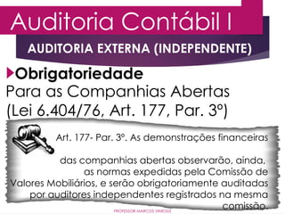 Auditoria Contábil I
PROFESSOR MARCOS VINÍCIUS
Obrigatoriedade
Para as Companhias Abertas
(Lei 6.404/76, Art. 177, Par. 3º)
Art. 177- Par. 3º. As demonstrações financeiras
das companhias abertas observarão, ainda,
as normas expedidas pela Comissão de
Valores Mobiliários, e serão obrigatoriamente auditadas
por auditores independentes registrados na mesma
comissão.
AUDITORIA EXTERNA (INDEPENDENTE)
 