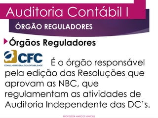 Auditoria Contábil I
PROFESSOR MARCOS VINÍCIUS
Órgãos Reguladores
ÓRGÃO REGULADORES
É o órgão responsável
pela edição das Resoluções que
aprovam as NBC, que
regulamentam as atividades de
Auditoria Independente das DC’s.
 