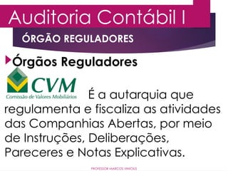 Auditoria Contábil I
PROFESSOR MARCOS VINÍCIUS
Órgãos Reguladores
ÓRGÃO REGULADORES
É a autarquia que
regulamenta e fiscaliza as atividades
das Companhias Abertas, por meio
de Instruções, Deliberações,
Pareceres e Notas Explicativas.
 