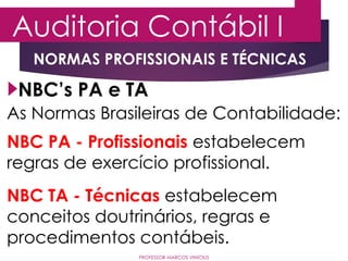 Auditoria Contábil I
PROFESSOR MARCOS VINÍCIUS
NBC’s PA e TA
As Normas Brasileiras de Contabilidade:
NORMAS PROFISSIONAIS E TÉCNICAS
NBC PA - Profissionais estabelecem
regras de exercício profissional.
NBC TA - Técnicas estabelecem
conceitos doutrinários, regras e
procedimentos contábeis.
 