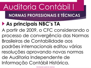Auditoria Contábil I
PROFESSOR MARCOS VINÍCIUS
As principais NBC’s TA
NORMAS PROFISSIONAIS E TÉCNICAS
A partir de 2009, o CFC considerando o
processo de convergência das Normas
Brasileiras de Contabilidade aos
padrões internacionais editou várias
resoluções aprovando novas normas
de Auditoria Independente de
Informação Contábil Histórica.
 