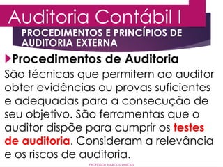 Auditoria Contábil I
PROFESSOR MARCOS VINÍCIUS
Procedimentos de Auditoria
PROCEDIMENTOS E PRINCÍPIOS DE
AUDITORIA EXTERNA
São técnicas que permitem ao auditor
obter evidências ou provas suficientes
e adequadas para a consecução de
seu objetivo. São ferramentas que o
auditor dispõe para cumprir os testes
de auditoria. Consideram a relevância
e os riscos de auditoria.
 
