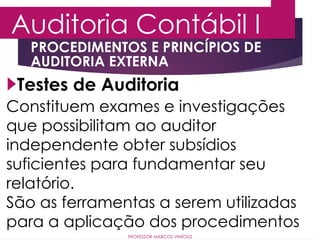 Auditoria Contábil I
PROFESSOR MARCOS VINÍCIUS
Testes de Auditoria
PROCEDIMENTOS E PRINCÍPIOS DE
AUDITORIA EXTERNA
Constituem exames e investigações
que possibilitam ao auditor
independente obter subsídios
suficientes para fundamentar seu
relatório.
São as ferramentas a serem utilizadas
para a aplicação dos procedimentos
 