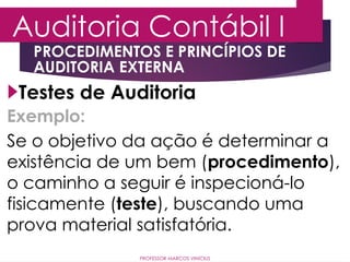 Auditoria Contábil I
PROFESSOR MARCOS VINÍCIUS
Testes de Auditoria
PROCEDIMENTOS E PRINCÍPIOS DE
AUDITORIA EXTERNA
Exemplo:
Se o objetivo da ação é determinar a
existência de um bem (procedimento),
o caminho a seguir é inspecioná-lo
fisicamente (teste), buscando uma
prova material satisfatória.
 