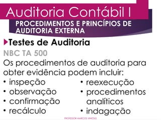 Auditoria Contábil I
PROFESSOR MARCOS VINÍCIUS
Testes de Auditoria
PROCEDIMENTOS E PRINCÍPIOS DE
AUDITORIA EXTERNA
NBC TA 500
Os procedimentos de auditoria para
obter evidência podem incluir:
• inspeção
• observação
• confirmação
• recálculo
• reexecução
• procedimentos
analíticos
• indagação
 