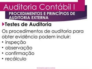 Auditoria Contábil I
PROFESSOR MARCOS VINÍCIUS
Testes de Auditoria
PROCEDIMENTOS E PRINCÍPIOS DE
AUDITORIA EXTERNA
Os procedimentos de auditoria para
obter evidência podem incluir:
• inspeção
• observação
• confirmação
• recálculo
 