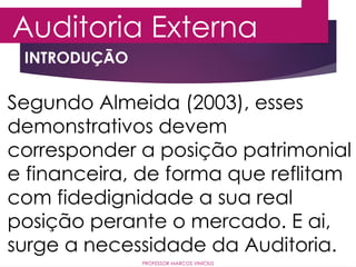 INTRODUÇÃO
Auditoria Externa
PROFESSOR MARCOS VINÍCIUS
Segundo Almeida (2003), esses
demonstrativos devem
corresponder a posição patrimonial
e financeira, de forma que reflitam
com fidedignidade a sua real
posição perante o mercado. E ai,
surge a necessidade da Auditoria.
 