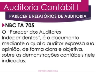 Auditoria Contábil I
PROFESSOR MARCOS VINÍCIUS
NBC TA 705
PARECER E RELATÓRIOS DE AUDITORIA
O “Parecer dos Auditores
Independentes”, é o documento
mediante o qual o auditor expressa sua
opinião, de forma clara e objetiva,
sobre as demonstrações contábeis nele
indicadas.
 