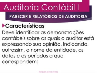 Auditoria Contábil I
PROFESSOR MARCOS VINÍCIUS
PARECER E RELATÓRIOS DE AUDITORIA
Deve identificar as demonstrações
contábeis sobre as quais o auditor está
expressando sua opinião, indicando,
outrossim, o nome da entidade, as
datas e os períodos a que
correspondem;
Características
 