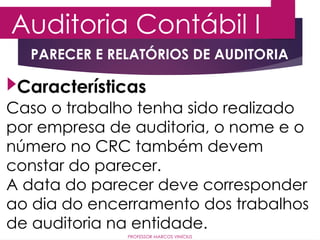 Auditoria Contábil I
PROFESSOR MARCOS VINÍCIUS
PARECER E RELATÓRIOS DE AUDITORIA
Caso o trabalho tenha sido realizado
por empresa de auditoria, o nome e o
número no CRC também devem
constar do parecer.
A data do parecer deve corresponder
ao dia do encerramento dos trabalhos
de auditoria na entidade.
Características
 