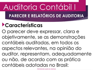 Auditoria Contábil I
PROFESSOR MARCOS VINÍCIUS
PARECER E RELATÓRIOS DE AUDITORIA
O parecer deve expressar, clara e
objetivamente, se as demonstrações
contábeis auditadas, em todos os
aspectos relevantes, na opinião do
auditor, representam, adequadamente
ou não, de acordo com as prática
contábeis adotadas no Brasil:
Características
 