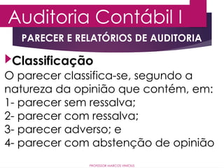 Auditoria Contábil I
PROFESSOR MARCOS VINÍCIUS
PARECER E RELATÓRIOS DE AUDITORIA
O parecer classifica-se, segundo a
natureza da opinião que contém, em:
1- parecer sem ressalva;
2- parecer com ressalva;
3- parecer adverso; e
4- parecer com abstenção de opinião
Classificação
 