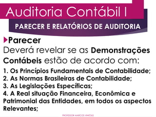 Auditoria Contábil I
PROFESSOR MARCOS VINÍCIUS
Parecer
Deverá revelar se as Demonstrações
Contábeis estão de acordo com:
1. Os Princípios Fundamentais de Contabilidade;
2. As Normas Brasileiras de Contabilidade;
3. As Legislações Específicas;
4. A Real situação Financeira, Econômica e
Patrimonial das Entidades, em todos os aspectos
Relevantes;
PARECER E RELATÓRIOS DE AUDITORIA
 