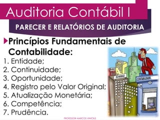 Auditoria Contábil I
PROFESSOR MARCOS VINÍCIUS
Princípios Fundamentais de
Contabilidade:
1. Entidade;
2. Continuidade;
3. Oportunidade;
4. Registro pelo Valor Original;
5. Atualização Monetária;
6. Competência;
7. Prudência.
PARECER E RELATÓRIOS DE AUDITORIA
 