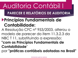Auditoria Contábil I
PROFESSOR MARCOS VINÍCIUS
Princípios Fundamentais de
Contabilidade:
A Resolução CFC nº 953/2003, alterou o
modelo de parecer do item 11.3.2.3 da
NBC T 11, substituindo a expressão:
"com os Princípios Fundamentais de
Contabilidade"
por "práticas contábeis adotadas no Brasil"
PARECER E RELATÓRIOS DE AUDITORIA
 