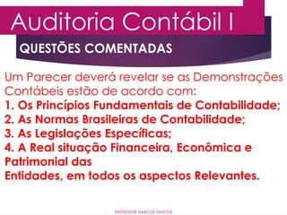 QUESTÕES COMENTADAS
Auditoria Contábil I
PROFESSOR MARCOS VINÍCIUS
Um Parecer deverá revelar se as Demonstrações
Contábeis estão de acordo com:
1. Os Princípios Fundamentais de Contabilidade;
2. As Normas Brasileiras de Contabilidade;
3. As Legislações Específicas;
4. A Real situação Financeira, Econômica e
Patrimonial das
Entidades, em todos os aspectos Relevantes.
 