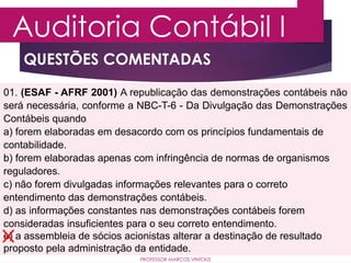 QUESTÕES COMENTADAS
Auditoria Contábil I
PROFESSOR MARCOS VINÍCIUS
01. (ESAF - AFRF 2001) A republicação das demonstrações contábeis não
será necessária, conforme a NBC-T-6 - Da Divulgação das Demonstrações
Contábeis quando
a) forem elaboradas em desacordo com os princípios fundamentais de
contabilidade.
b) forem elaboradas apenas com infringência de normas de organismos
reguladores.
c) não forem divulgadas informações relevantes para o correto
entendimento das demonstrações contábeis.
d) as informações constantes nas demonstrações contábeis forem
consideradas insuficientes para o seu correto entendimento.
e) a assembleia de sócios acionistas alterar a destinação de resultado
proposto pela administração da entidade.
 
