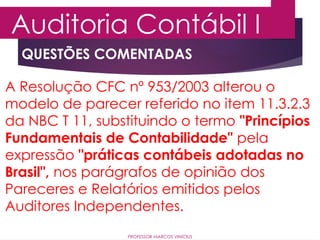 QUESTÕES COMENTADAS
Auditoria Contábil I
PROFESSOR MARCOS VINÍCIUS
A Resolução CFC nº 953/2003 alterou o
modelo de parecer referido no item 11.3.2.3
da NBC T 11, substituindo o termo "Princípios
Fundamentais de Contabilidade" pela
expressão "práticas contábeis adotadas no
Brasil", nos parágrafos de opinião dos
Pareceres e Relatórios emitidos pelos
Auditores Independentes.
 