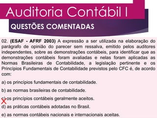 QUESTÕES COMENTADAS
Auditoria Contábil I
PROFESSOR MARCOS VINÍCIUS
02. (ESAF - AFRF 2003) A expressão a ser utilizada na elaboração do
parágrafo de opinião do parecer sem ressalva, emitido pelos auditores
independentes, sobre as demonstrações contábeis, para identificar que as
demonstrações contábeis foram avaliadas e nelas foram aplicadas as
Normas Brasileiras de Contabilidade, a legislação pertinente e os
Princípios Fundamentais de Contabilidade previstos pelo CFC é, de acordo
com:
a) os princípios fundamentais de contabilidade.
b) as normas brasileiras de contabilidade.
c) os princípios contábeis geralmente aceitos.
d) as práticas contábeis adotadas no Brasil.
e) as normas contábeis nacionais e internacionais aceitas.
 