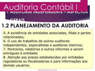 1 AUDITORIA INDEPENDENTE – ASPECTOS
GERAIS
Auditoria Contábil I
PROFESSOR MARCOS VINÍCIUS
1.2 PLANEJAMENTO DA AUDITORIA
5. A existência de entidades associadas, filiais e partes
relacionadas;
6. O uso de trabalhos de outros auditores
independentes, especialistas e auditores internos;
7. Pareceres, relatórios e outros informes a serem
entregues à entidade;
8. Atenção aos prazos estabelecidos por entidades
reguladoras ou fiscalizadoras e para informações aos
demais usuários.
 