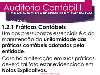 1 AUDITORIA INDEPENDENTE – ASPECTOS
GERAIS
Auditoria Contábil I
PROFESSOR MARCOS VINÍCIUS
1.2.1 Práticas Contábeis
Um dos pressupostos essenciais é o da
manutenção da uniformidade das
práticas contábeis adotadas pela
entidade.
Caso haja alteração em suas práticas,
deverá tal fato estar evidenciado em
Notas Explicativas.
 