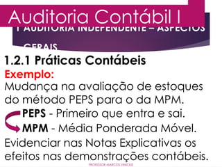 1 AUDITORIA INDEPENDENTE – ASPECTOS
GERAIS
Auditoria Contábil I
PROFESSOR MARCOS VINÍCIUS
1.2.1 Práticas Contábeis
Exemplo:
Mudança na avaliação de estoques
do método PEPS para o da MPM.
Evidenciar nas Notas Explicativas os
efeitos nas demonstrações contábeis.
PEPS - Primeiro que entra e sai.
MPM - Média Ponderada Móvel.
 