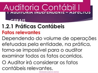 1 AUDITORIA INDEPENDENTE – ASPECTOS
GERAIS
Auditoria Contábil I
PROFESSOR MARCOS VINÍCIUS
1.2.1 Práticas Contábeis
Fatos relevantes
Dependendo do volume de operações
efetuadas pela entidade, na prática,
torna-se impossível para o auditor
examinar todos os fatos ocorridos.
O Auditor irá considerar os fatos
contábeis relevantes.
 