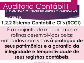 1 AUDITORIA INDEPENDENTE – ASPECTOS
GERAIS
Auditoria Contábil I
PROFESSOR MARCOS VINÍCIUS
1.2.2 Sistema Contábil e CI’s (SCCI)
É o conjunto de mecanismos e
rotinas desenvolvidos pelas
entidades com vistas à proteção de
seus patrimônios e a garantia da
integridade e tempestividade de
seus registros contábeis.
 