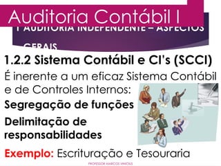 1 AUDITORIA INDEPENDENTE – ASPECTOS
GERAIS
Auditoria Contábil I
PROFESSOR MARCOS VINÍCIUS
1.2.2 Sistema Contábil e CI’s (SCCI)
É inerente a um eficaz Sistema Contábil
e de Controles Internos:
Segregação de funções
Delimitação de
responsabilidades
Exemplo: Escrituração e Tesouraria
 