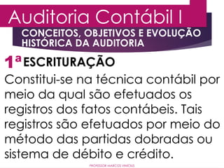 1ª
Auditoria Contábil I
ESCRITURAÇÃO
Constitui-se na técnica contábil por
meio da qual são efetuados os
registros dos fatos contábeis. Tais
registros são efetuados por meio do
método das partidas dobradas ou
sistema de débito e crédito.
PROFESSOR MARCOS VINÍCIUS
CONCEITOS, OBJETIVOS E EVOLUÇÃO
HISTÓRICA DA AUDITORIA
 