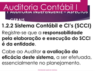 1 AUDITORIA INDEPENDENTE – ASPECTOS
GERAIS
Auditoria Contábil I
PROFESSOR MARCOS VINÍCIUS
1.2.2 Sistema Contábil e CI’s (SCCI)
Registre-se que a responsabilidade
pela elaboração e execução do SCCI
é da entidade.
Cabe ao Auditor a avaliação da
eficácia deste sistema, a ser efetuada,
essencialmente no planejamento.
 