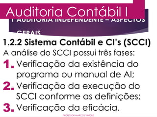 1 AUDITORIA INDEPENDENTE – ASPECTOS
GERAIS
Auditoria Contábil I
PROFESSOR MARCOS VINÍCIUS
1.2.2 Sistema Contábil e CI’s (SCCI)
A análise do SCCI possui três fases:
1.
2.
3.
Verificação da existência do
programa ou manual de AI;
Verificação da execução do
SCCI conforme as definições;
Verificação da eficácia.
 