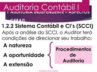 1 AUDITORIA INDEPENDENTE – ASPECTOS
GERAIS
Auditoria Contábil I
PROFESSOR MARCOS VINÍCIUS
1.2.2 Sistema Contábil e CI’s (SCCI)
Após a análise do SCCI, o Auditor terá
condições de direcionar seu trabalho:
A natureza
A oportunidade
A extensão
Procedimentos
de
Auditoria
 