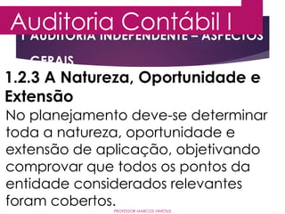 1 AUDITORIA INDEPENDENTE – ASPECTOS
GERAIS
Auditoria Contábil I
PROFESSOR MARCOS VINÍCIUS
1.2.3 A Natureza, Oportunidade e
Extensão
No planejamento deve-se determinar
toda a natureza, oportunidade e
extensão de aplicação, objetivando
comprovar que todos os pontos da
entidade considerados relevantes
foram cobertos.
 