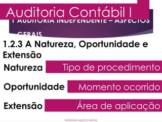 1 AUDITORIA INDEPENDENTE – ASPECTOS
GERAIS
Auditoria Contábil I
PROFESSOR MARCOS VINÍCIUS
1.2.3 A Natureza, Oportunidade e
Extensão
Natureza
Oportunidade
Extensão
Tipo de procedimento
Momento ocorrido
Área de aplicação
 