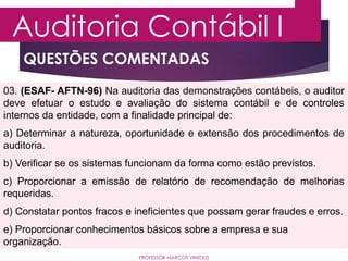QUESTÕES COMENTADAS
Auditoria Contábil I
PROFESSOR MARCOS VINÍCIUS
03. (ESAF- AFTN-96) Na auditoria das demonstrações contábeis, o auditor
deve efetuar o estudo e avaliação do sistema contábil e de controles
internos da entidade, com a finalidade principal de:
a) Determinar a natureza, oportunidade e extensão dos procedimentos de
auditoria.
b) Verificar se os sistemas funcionam da forma como estão previstos.
c) Proporcionar a emissão de relatório de recomendação de melhorias
requeridas.
d) Constatar pontos fracos e ineficientes que possam gerar fraudes e erros.
e) Proporcionar conhecimentos básicos sobre a empresa e sua
organização.
 
