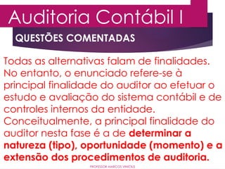 QUESTÕES COMENTADAS
Auditoria Contábil I
PROFESSOR MARCOS VINÍCIUS
Todas as alternativas falam de finalidades.
No entanto, o enunciado refere-se à
principal finalidade do auditor ao efetuar o
estudo e avaliação do sistema contábil e de
controles internos da entidade.
Conceitualmente, a principal finalidade do
auditor nesta fase é a de determinar a
natureza (tipo), oportunidade (momento) e a
extensão dos procedimentos de auditoria.
 